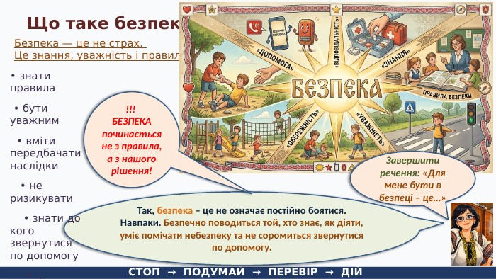 Що таке безпека?Безпека — це не страх. Це знання, уважність і правильні дії. СТОП → ПОДУМАЙ → ПЕРЕВІР → ДІЙТак, безпека – це не означає постійно боятися. Навпаки. Безпечно поводиться той, хто знає, як діяти, уміє помічати небезпеку та не соромиться звернутися по допомогу. Завершити речення: «Для мене бути в безпеці – це…»• знати правила • бути уважним • вміти передбачати наслідки • не ризикувати • знати до кого звернутися по допомогу • …!!! БЕЗПЕКА починається не з правила, а з нашого рішення!