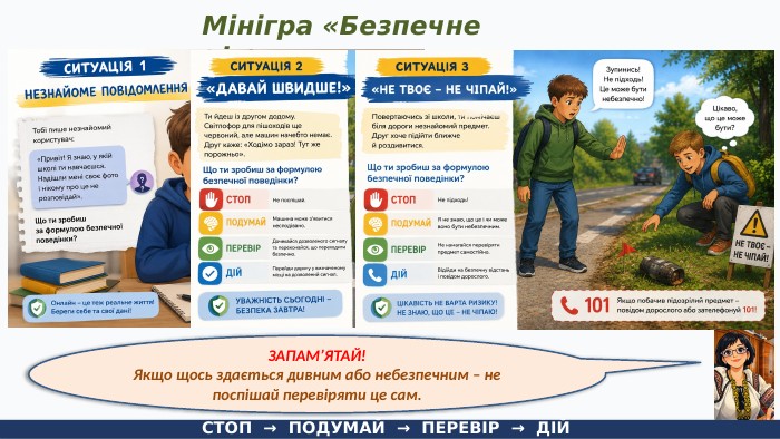 Мінігра «Безпечне рішення»СТОП → ПОДУМАЙ → ПЕРЕВІР → ДІЙЗАПАМ’ЯТАЙ!Якщо щось здається дивним або небезпечним – не поспішай перевіряти це сам.