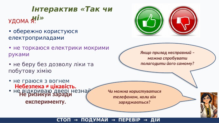 Інтерактив «Так чи ні»СТОП → ПОДУМАЙ → ПЕРЕВІР → ДІЙЯкщо прилад несправний – можна спробувати полагодити його самому?Небезпека ≠ цікавість. Не ризикуй заради експерименту. УДОМА Я:• обережно користуюся електроприладами• не торкаюся електрики мокрими руками• не беру без дозволу ліки та побутову хімію• не граюся з вогнем• не відкриваю двері незнайомцям Чи можна користуватися телефоном, коли він заряджається?