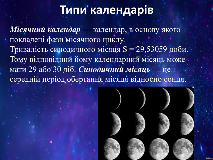 Типи календарів Місячний календар — календар, в основу якого покладені фази місячного циклу. Тривалість синодичного місяця S = 29,53059 доби. Тому відповідний йому календарний місяць може мати 29 або 30 діб. Синодичний місяць — це середній період обертання місяця відносно сонця. 
