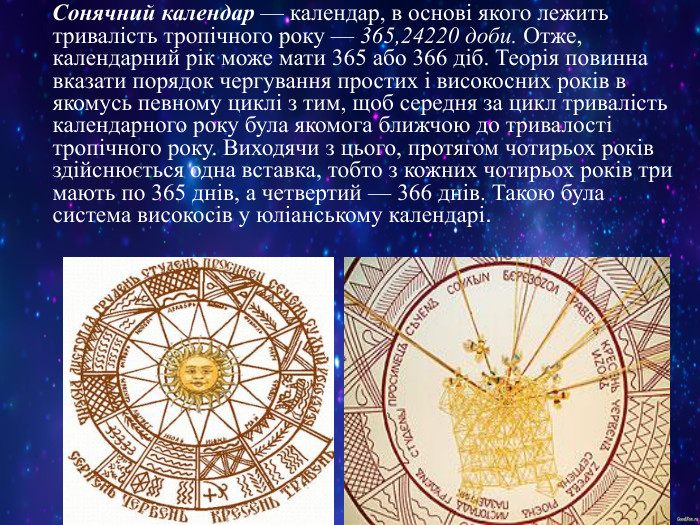     Сонячний календар — календар, в основі якого лежить тривалість тропічного року — 365,24220 доби. Отже, календарний рік може мати 365 або 366 діб. Теорія повинна вказати порядок чергування простих і високосних років в якомусь певному циклі з тим, щоб середня за цикл тривалість календарного року була якомога ближчою до тривалості тропічного року. Виходячи з цього, протягом чотирьох років здійснюється одна вставка, тобто з кожних чотирьох років три мають по 365 днів, а четвертий — 366 днів. Такою була система високосів у юліанському календарі.  