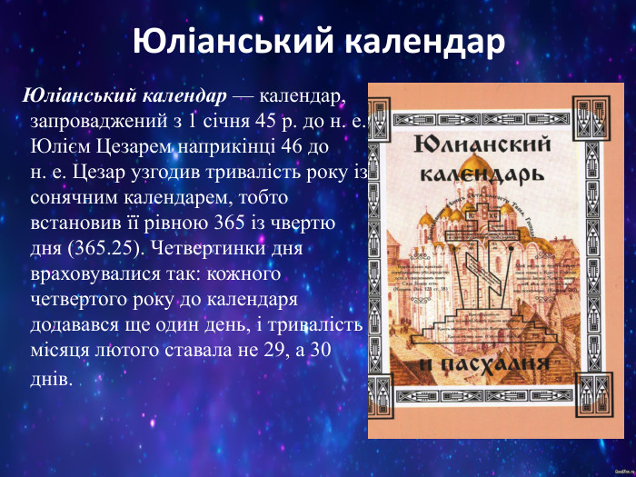 Юліанський календар    Юліанський календар — календар, запроваджений з 1 січня 45 р. до н. е. Юлієм Цезарем наприкінці 46 до н. е. Цезар узгодив тривалість року із сонячним календарем, тобто встановив її рівною 365 із чвертю дня (365.25). Четвертинки дня враховувалися так: кожного четвертого року до календаря додавався ще один день, і тривалість місяця лютого ставала не 29, а 30 днів.  