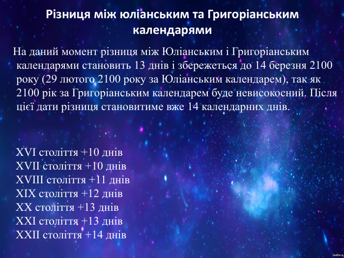 Різниця між юліанським та Григоріанським календарями    На даний момент різниця між Юліанським і Григоріанським календарями становить 13 днів і збережеться до 14 березня 2100 року (29 лютого 2100 року за Юліанським календарем), так як 2100 рік за Григоріанським календарем буде невисокосний. Після цієї дати різниця становитиме вже 14 календарних днів.  XVI століття +10 днів  XVII століття +10 днів  XVIII століття +11 днів  XIX століття +12 днів  XX століття +13 днів  XXI століття +13 днів  XXII століття +14 днів   