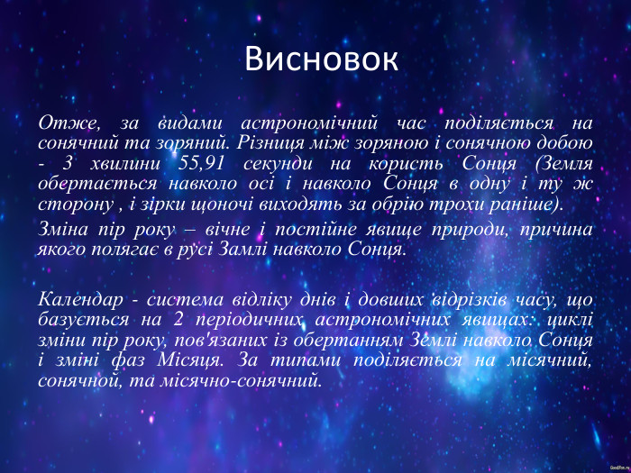 Висновок Отже, за видами астрономічний час поділяється на сонячний та зоряний. Різниця між зоряною і сонячною добою - 3 хвилини 55,91 секунди на користь Сонця (Земля обертається навколо осі і навколо Сонця в одну і ту ж сторону , і зірки щоночі виходять за обрію трохи раніше). Зміна пір року – вічне і постійне явище природи, причина якого полягає в русі Замлі навколо Сонця.  Календар - система відліку днів і довших відрізків часу, що базується на 2 періодичних астрономічних явищах: циклі зміни пір року, пов'язаних із обертанням Землі навколо Сонця і зміні фаз Місяця. За типами поділяється на місячний, сонячной, та місячно-сонячний. 