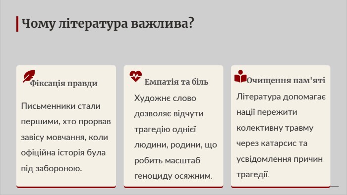 Чому література важлива?Фіксація правди. Письменники стали першими, хто прорвав завісу мовчання, коли офіційна історія була під забороною. Емпатія та біль. Художнє слово дозволяє відчути трагедію однієї людини, родини, що робить масштаб геноциду осяжним. Очищення пам'ятіЛітература допомагає нації пережити колективну травму через катарсис та усвідомлення причин трагедії.