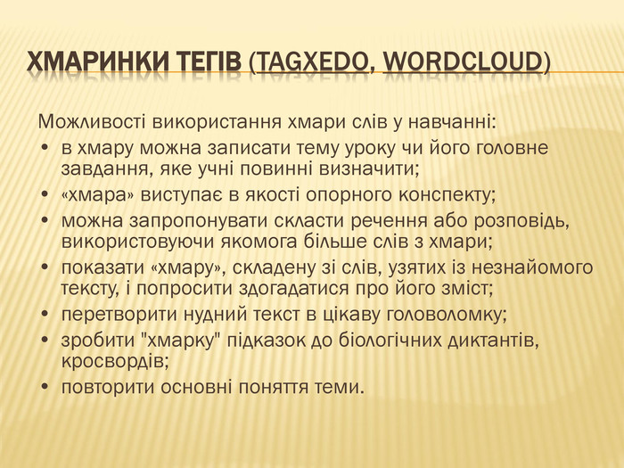 Хмаринки тегів (Tagxedo, Word. Cloud)Можливості використання хмари слів у навчанні: •	в хмару можна записати тему уроку чи його головне завдання, яке учні повинні визначити; •	«хмара» виступає в якості опорного конспекту; •	можна запропонувати скласти речення або розповідь, використовуючи якомога більше слів з хмари; •	показати «хмару», складену зі слів, узятих із незнайомого тексту, і попросити здогадатися про його зміст;•	перетворити нудний текст в цікаву головоломку;•	зробити 