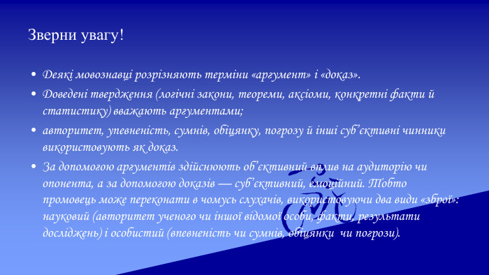 Зверни увагу!Деякі мовознавці розрізняють терміни «аргумент» і «доказ». Доведені твердження (логічні закони, теореми, аксіоми, конкретні факти й статистику) вважають аргументами; авторитет, упевненість, сумнів, обіцянку, погрозу й інші суб’єктивні чинники використовують як доказ. За допомогою аргументів здійснюють об’єктивний вплив на аудиторію чи опонента, а за допомогою доказів — суб’єктивний, емоційний. Тобто промовець може переконати в чомусь слухачів, використовуючи два види «зброї»: науковий (авторитет ученого чи іншої відомої особи, факти, результати досліджень) і особистий (впевненість чи сумнів, обіцянки чи погрози).