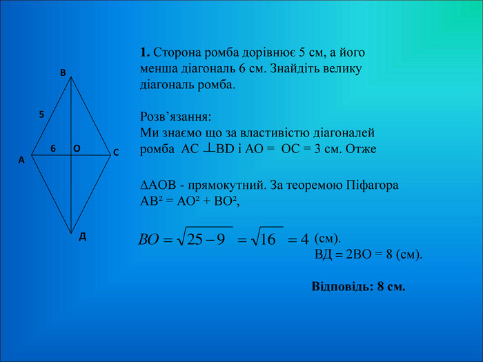 1. Сторона ромба дорівнює 5 см, а його менша діагональ 6 см. Знайдіть велику діагональ ромба.  Розв’язання: Ми знаємо що за властивістю діагоналей ромба  АС     ВD і АО =  ОС = 3 см. Отже ∆AОB - прямокутний. За теоремою Піфагора   АВІ = АОІ + ВОІ,   (см).  ВД = 2ВО = 8 (см).   Відповідь: 8 см. 