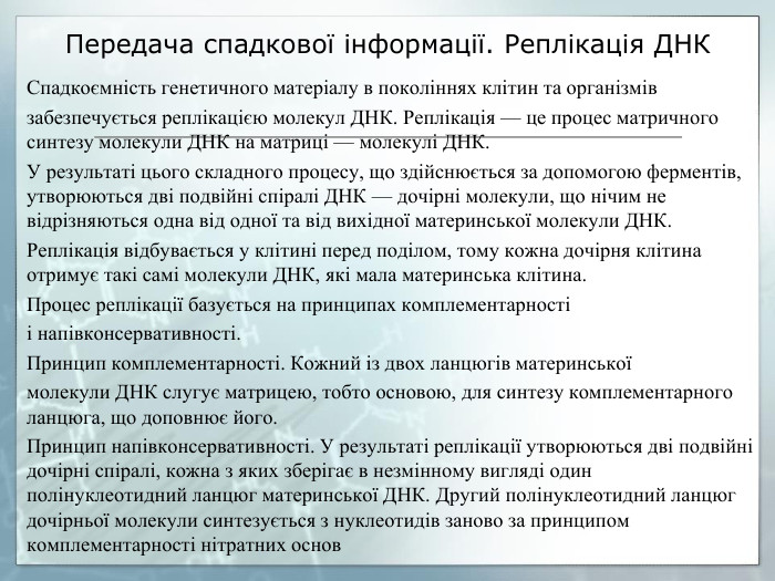 Передача спадкової інформації. Реплікація ДНКСпадкоємність генетичного матеріалу в поколіннях клітин та організмівзабезпечується реплікацією молекул ДНК. Реплікація — це процес матричного синтезу молекули ДНК на матриці — молекулі ДНК. У результаті цього складного процесу, що здійснюється за допомогою ферментів, утворюються дві подвійні спіралі ДНК — дочірні молекули, що нічим не відрізняються одна від одної та від вихідної материнської молекули ДНК. Реплікація відбувається у клітині перед поділом, тому кожна дочірня клітина отримує такі самі молекули ДНК, які мала материнська клітина. Процес реплікації базується на принципах комплементарностіі напівконсервативності. Принцип комплементарності. Кожний із двох ланцюгів материнськоїмолекули ДНК слугує матрицею, тобто основою, для синтезу комплементарного ланцюга, що доповнює його. Принцип напівконсервативності. У результаті реплікації утворюються дві подвійні дочірні спіралі, кожна з яких зберігає в незмінному вигляді один полінуклеотидний ланцюг материнської ДНК. Другий полінуклеотидний ланцюг дочірньої молекули синтезується з нуклеотидів заново за принципом комплементарності нітратних основ