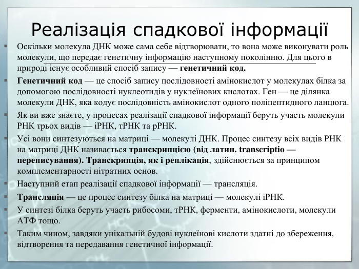 Реалізація спадкової інформаціїОскільки молекула ДНК може сама себе відтворювати, то вона може виконувати роль молекули, що передає генетичну інформацію наступному поколінню. Для цього в природі існує особливий спосіб запису — генетичний код. Генетичний код — це спосіб запису послідовності амінокислот у молекулах білка за допомогою послідовності нуклеотидів у нуклеїнових кислотах. Ген — це ділянка молекули ДНК, яка кодує послідовність амінокислот одного поліпептидного ланцюга. Як ви вже знаєте, у процесах реалізації спадкової інформації беруть участь молекули РНК трьох видів — іРНК, т. РНК та р. РНК. Усі вони синтезуються на матриці — молекулі ДНК. Процес синтезу всіх видів РНК на матриці ДНК називається транскрипцією (від латин. transcriptio — переписування). Транскрипція, як і реплікація, здійснюється за принципом комплементарності нітратних основ. Наступний етап реалізації спадкової інформації — трансляція. Трансляція — це процес синтезу білка на матриці — молекулі іРНК. У синтезі білка беруть участь рибосоми, т. РНК, ферменти, амінокислоти, молекули АТФ тощо. Таким чином, завдяки унікальній будові нуклеїнові кислоти здатні до збереження, відтворення та передавання генетичної інформації.