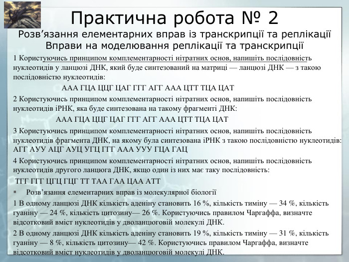 Практична робота № 2 Розв’язання елементарних вправ із транскрипції та реплікаціїВправи на моделювання реплікації та транскрипції1 Користуючись принципом комплементарності нітратних основ, напишіть послідовність нуклеотидів у ланцюзі ДНК, який буде синтезований на матриці — ланцюзі ДНК — з такою послідовністю нуклеотидів: ААА ГЦА ЦЦГ ЦАГ ГГГ АГГ ААА ЦТТ ТЦА ЦАТ2 Користуючись принципом комплементарності нітратних основ, напишіть послідовність нуклеотидів іРНК, яка буде синтезована на такому фрагменті ДНК: ААА ГЦА ЦЦГ ЦАГ ГГГ АГГ ААА ЦТТ ТЦА ЦАТ3 Користуючись принципом комплементарності нітратних основ, напишіть послідовність нуклеотидів фрагмента ДНК, на якому була синтезована іРНК з такою послідовністю нуклеотидів: АГГ АУУ АЦГ АУЦ УГЦ ГГГ ААА УУУ ГЦА ГАЦ4 Користуючись принципом комплементарності нітратних основ, напишіть послідовність нуклеотидів другого ланцюга ДНК, якщо один із них має таку послідовність: ТГГ ГГГ ЦГЦ ГЦГ ТТ ТАА ГАА ЦАА АТТРозв’язання елементарних вправ із молекулярної біології1 В одному ланцюзі ДНК кількість аденіну становить 16 %, кількість тиміну — 34 %, кількість гуаніну — 24 %, кількість цитозину— 26 %. Користуючись правилом Чаргаффа, визначте відсотковий вміст нуклеотидів у дволанцюговій молекулі ДНК.2 В одному ланцюзі ДНК кількість аденіну становить 19 %, кількість тиміну — 31 %, кількість гуаніну — 8 %, кількість цитозину— 42 %. Користуючись правилом Чаргаффа, визначте відсотковий вміст нуклеотидів у дволанцюговій молекулі ДНК.