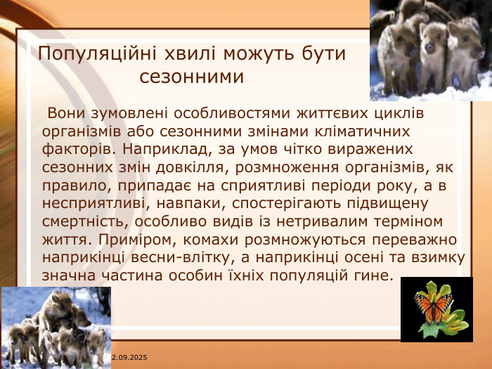 07.04.2025 Популяційні хвилі можуть бути сезонними Вони зумовлені особливостями життєвих циклів організмів або сезонними змінами кліматичних факторів. Наприклад, за умов чітко виражених сезонних змін довкілля, розмноження організмів, як правило, припадає на сприятливі періоди року, а в несприятливі, навпаки, спостерігають підвищену смертність, особливо видів із нетривалим терміном життя. Приміром, комахи розмножуються переважно наприкінці весни-влітку, а наприкінці осені та взимку значна частина особин їхніх популяцій гине.