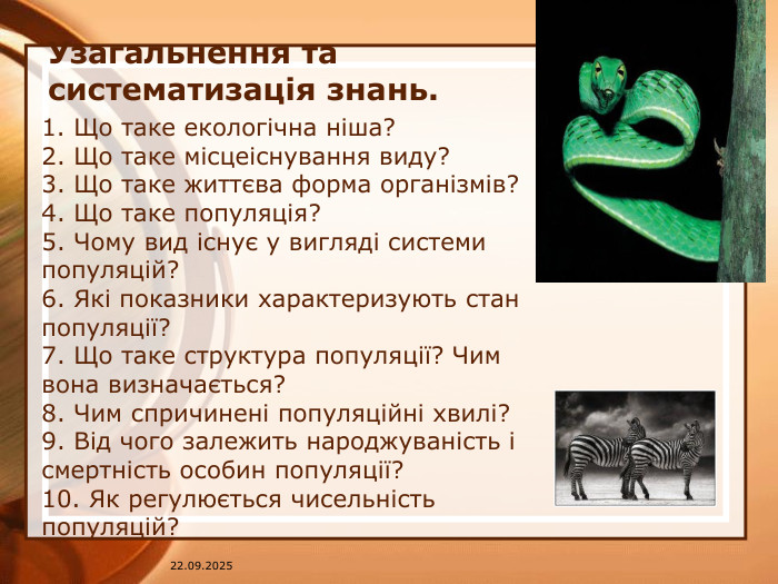 Узагальнення та систематизація знань. 1. Що таке екологічна ніша? 2. Що таке місцеіснування виду? 3. Що таке життєва форма організмів? 4. Що таке популяція? 5. Чому вид існує у вигляді системи популяцій? 6. Які показники характеризують стан популяції? 7. Що таке структура популяції? Чим вона визначається?8. Чим спричинені популяційні хвилі? 9. Від чого залежить народжуваність і смертність особин популяції? 10. Як регулюється чисельність популяцій? 07.04.2025