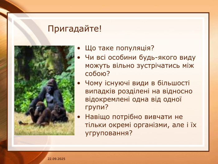 07.04.2025 Пригадайте!Що таке популяція?Чи всі особини будь-якого виду можуть вільно зустрічатись між собою?Чому існуючі види в більшості випадків розділені на відносно відокремлені одна від одної групи?Навіщо потрібно вивчати не тільки окремі організми, але і їх угруповання?
