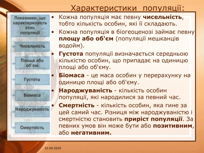 07.04.2025 Характеристики популяції: Кожна популяція має певну чисельність, тобто кількість особин, які її складають. Кожна популяція в біогеоценозі займає певну площу або об'єм (популяції мешканців водойм). Густота популяції визначається середньою кількістю особин, що припадає на одиницю площі або об‘єму. Біомаса - це маса особин у перерахунку на одиницю площі або об'єму. Народжуваність - кількість особин популяції, які народилися за певний час. Смертність - кількість особин, яка гине за цей самий час. Різниця між народжуваністю і смертністю становить приріст популяції. За певних умов він може бути або позитивним, або негативним.