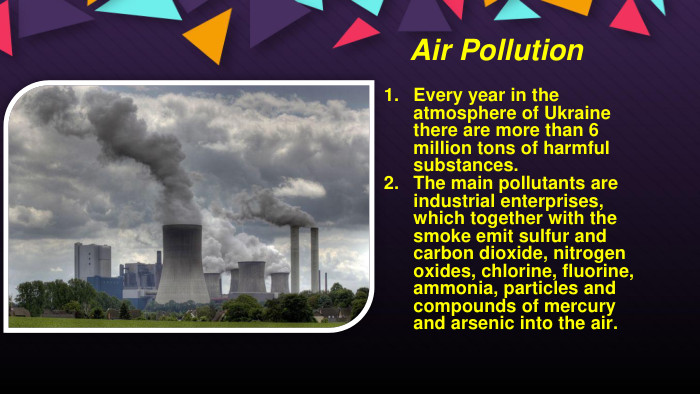 Air Pollution. Every year in the atmosphere of Ukraine there are more than 6 million tons of harmful substances. The main pollutants are industrial enterprises, which together with the smoke emit sulfur and carbon dioxide, nitrogen oxides, chlorine, fluorine, ammonia, particles and compounds of mercury and arsenic into the air.