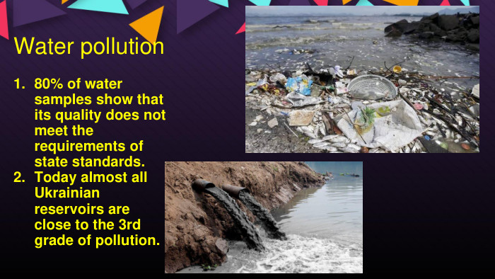 Water pollution80% of water samples show that its quality does not meet the requirements of state standards. Today almost all Ukrainian reservoirs are close to the 3rd grade of pollution. 