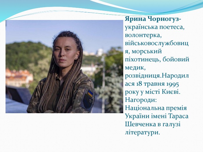 Ярина Чорногуз- українська поетеса, волонтерка, військовослужбовиця, морський піхотинець, бойовий медик, розвідниця.Народилася 18 травня 1995 року у місті Києві. Нагороди: Національна премія України імені Тараса Шевченка в галузі літератури. 