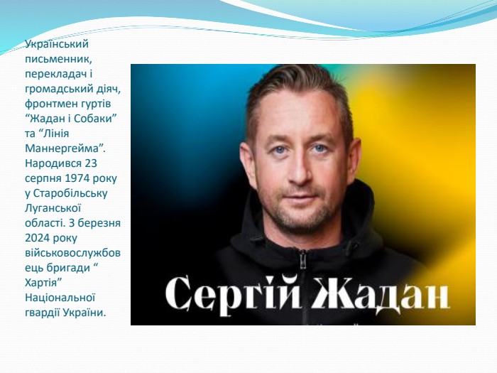 Український письменник, перекладач і громадський діяч, фронтмен гуртів “Жадан і Собаки” та “Лінія Маннергейма”. Народився 23 серпня 1974 року у Старобільську Луганської області. З березня 2024 року військовослужбовець бригади “ Хартія” Національної гвардії України. 