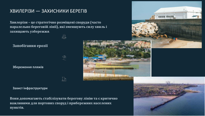  ХВИЛЕРІЗИ — ЗАХИСНИКИ БЕРЕГІВХвилерізи – це стратегічно розміщені споруди (часто паралельно береговій лінії), які зменшують силу хвиль і захищають узбережжя. Запобігання ерозіїЗбереження пляжів. Захист інфраструктури. Вони допомагають стабілізувати берегову лінію та є критично важливими для портових споруд і прибережних населених пунктів.