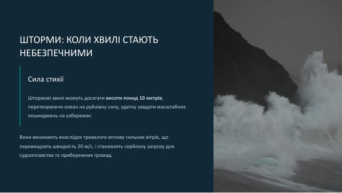  ШТОРМИ: КОЛИ ХВИЛІ СТАЮТЬ НЕБЕЗПЕЧНИМИСила стихіїШтормові хвилі можуть досягати висоти понад 10 метрів, перетворюючи океан на руйнівну силу, здатну завдати масштабних пошкоджень на узбережжі. Вони виникають внаслідок тривалого впливу сильних вітрів, що перевищують швидкість 20 м/с, і становлять серйозну загрозу для судноплавства та прибережних громад.