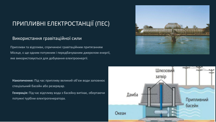  ПРИПЛИВНІ ЕЛЕКТРОСТАНЦІЇ (ПЕС)Використання гравітаційної сили. Припливи та відпливи, спричинені гравітаційним притяганням Місяця, є ще одним потужним і передбачуваним джерелом енергії, яке використовується для добування електроенергії. Накопичення: Під час припливу великий об'єм води заповнює спеціальний басейн або резервуар. Генерація: Під час відпливу вода з басейну витікає, обертаючи потужні турбіни електрогенератора.