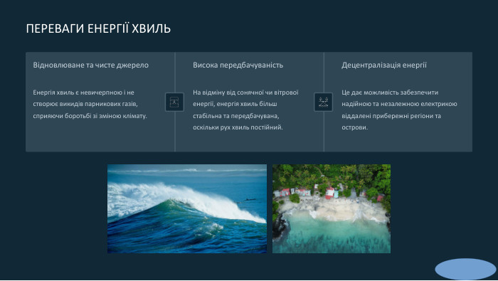  ПЕРЕВАГИ ЕНЕРГІЇ ХВИЛЬВідновлюване та чисте джерело. Енергія хвиль є невичерпною і не створює викидів парникових газів, сприяючи боротьбі зі зміною клімату. Висока передбачуваність. На відміну від сонячної чи вітрової енергії, енергія хвиль більш стабільна та передбачувана, оскільки рух хвиль постійний. Децентралізація енергіїЦе дає можливість забезпечити надійною та незалежною електрикою віддалені прибережні регіони та острови.