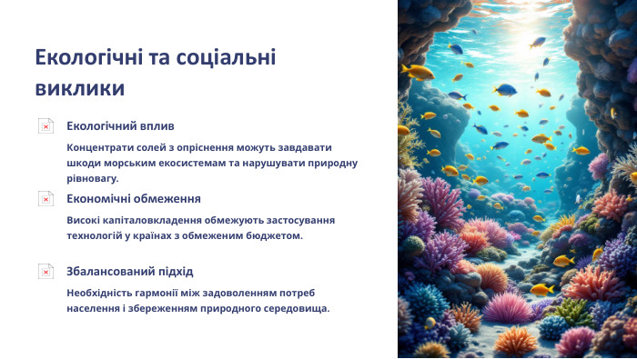  Екологічні та соціальні виклики. Екологічний вплив. Концентрати солей з опріснення можуть завдавати шкоди морським екосистемам та нарушувати природну рівновагу. Економічні обмеження. Високі капіталовкладення обмежують застосування технологій у країнах з обмеженим бюджетом. Збалансований підхід. Необхідність гармонії між задоволенням потреб населення і збереженням природного середовища.