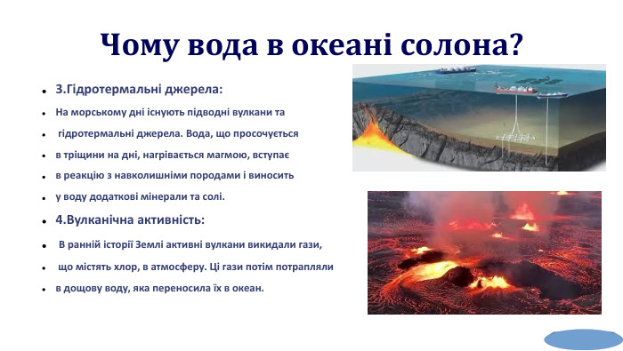  Чому вода в океані солона?3. Гідротермальні джерела: На морському дні існують підводні вулкани та гідротермальні джерела. Вода, що просочується в тріщини на дні, нагрівається магмою, вступає в реакцію з навколишніми породами і виносить у воду додаткові мінерали та солі.4. Вулканічна активність: В ранній історії Землі активні вулкани викидали гази, що містять хлор, в атмосферу. Ці гази потім потрапляли в дощову воду, яка переносила їх в океан. 