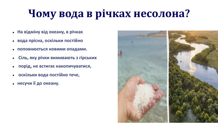  Чому вода в річках несолона?На відміну від океану, в річках вода прісна, оскільки постійно поповнюється новими опадами. Сіль, яку річки вимивають з гірських порід, не встигає накопичуватися, оскільки вода постійно тече, несучи її до океану.