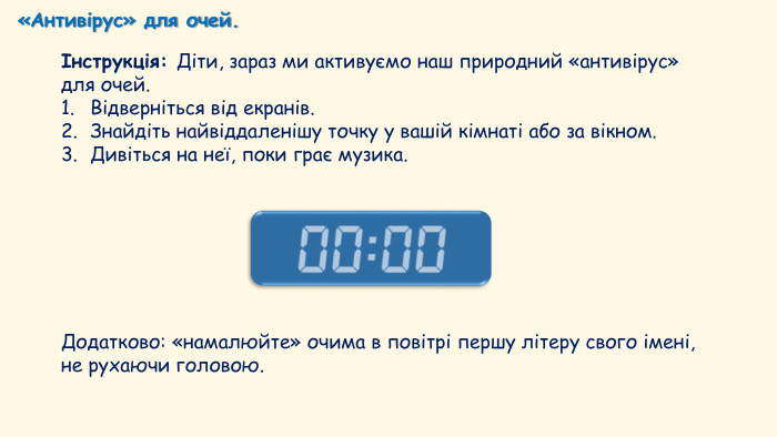 «Антивірус» для очей.Інструкція: Діти, зараз ми активуємо наш природний «антивірус» для очей. Відверніться від екранів. Знайдіть найвіддаленішу точку у вашій кімнаті або за вікном. Дивіться на неї, поки грає музика. Додатково: «намалюйте» очима в повітрі першу літеру свого імені, не рухаючи головою.