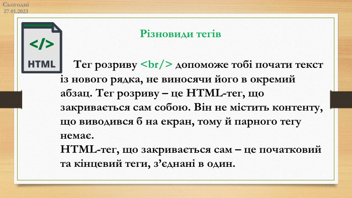 27.01.2023 СьогодніРізновиди тегів	Тег розриву <br/> допоможе тобі почати текст із нового рядка, не виносячи його в окремий абзац. Тег розриву – це HTML-тег, що закривається сам собою. Він не містить контенту, що виводився б на екран, тому й парного тегу немає. HTML-тег, що закривається сам – це початковий та кінцевий теги, з’єднані в один.