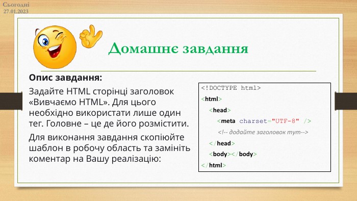 Домашнє завдання. Сьогодні27.01.2023 Опис завдання: Задайте HTML сторінці заголовок «Вивчаємо HTML». Для цього необхідно використати лише один тег. Головне – це де його розмістити. Для виконання завдання скопіюйте шаблон в робочу область та замініть коментар на Вашу реалізацію:<!DOCTYPE html><html> <head> <meta charset=