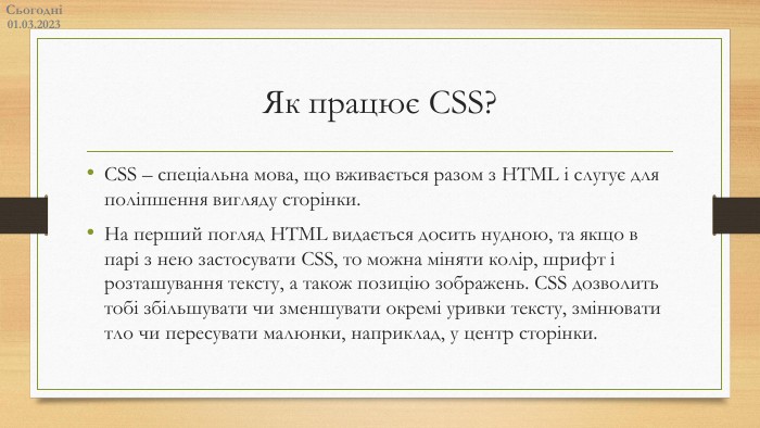 Як працює CSS?CSS – спеціальна мова, що вживається разом з HTML і слугує для поліпшення вигляду сторінки. На перший погляд HTML видається досить нудною, та якщо в парі з нею застосувати CSS, то можна міняти колір, шрифт і розташування тексту, а також позицію зображень. CSS дозволить тобі збільшувати чи зменшувати окремі уривки тексту, змінювати тло чи пересувати малюнки, наприклад, у центр сторінки. Сьогодні14.02.2023
