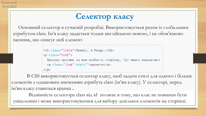 Сьогодні01.03.2023 Селектор класу Основний селектор в сучасній розробці. Використовується разом із глобальним атрибутом class. Ім’я класу задається тільки англійською мовою, і це обов’язково іменник, що описує цей елемент. В CSS використовується селектор класу, щоб задати стилі для одного і більше елементів з однаковим значенням атрибута class (ім’ям класу). У селекторі, перед ім’ям класу ставиться крапка .	Відмінність селектора class від id полягає в тому, що клас не повинен бути унікальним і може використовуватися для вибору декількох елементів на сторінці. 