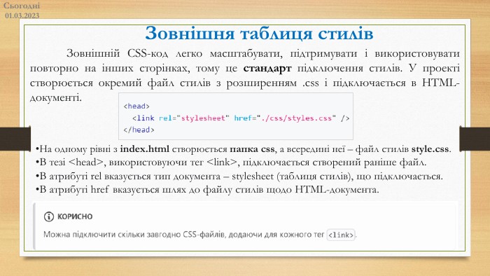 Сьогодні01.03.2023	Зовнішній CSS-код легко масштабувати, підтримувати і використовувати повторно на інших сторінках, тому це стандарт підключення стилів. У проекті створюється окремий файл стилів з розширенням .css і підключається в HTML-документі. На одному рівні з index.html створюється папка css, а всередині неї – файл стилів style.css. В тезі <head>, використовуючи тег <link>, підключається створений раніше файл. В атрибуті rel вказується тип документа – stylesheet (таблиця стилів), що підключається. В атрибуті href вказується шлях до файлу стилів щодо HTML-документа. Зовнішня таблиця стилів​