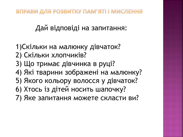  Вправи для розвитку пам’яті і мислення. Дай відповіді на запитання:1)Скільки на малюнку дівчаток?2) Скільки хлопчиків?3) Що тримає дівчинка в руці?4) Які тварини зображені на малюнку?5) Якого кольору волосся у дівчаток?6) Хтось із дітей носить шапочку?7) Яке запитання можете скласти ви?