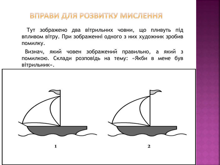  Вправи для розвитку мислення Тут зображено два вітрильних човни, що пливуть під впливом вітру. При зображенні одного з них художник зробив помилку. Визнач, який човен зображений правильно, а який з помилкою. Склади розповідь на тему: «Якби в мене був вітрильник».