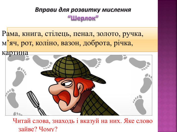 Вправи для розвитку мислення“Шерлок”Рама, книга, стілець, пенал, золото, ручка, м’яч, рот, коліно, вазон, доброта, річка, картина. Читай слова, знаходь і вказуй на них. Яке слово зайве? Чому?