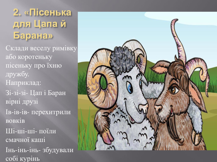 2. «Пісенька для Цапа й Барана»Склади веселу римівку або коротеньку пісеньку про їхню дружбу. Наприклад: Зі-зі-зі- Цап і Баран вірні друзіІв-ів-ів- перехитрили вовків. Ші-ші-ші- поїли смачної кашіІнь-інь-інь- збудували собі курінь