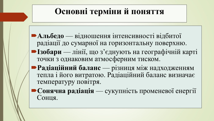 Основні терміни й поняття. Альбедо — відношення інтенсивності відбитої радіації до сумарної на горизонтальну поверхню.Ізобари — лінії, що з’єднують на географічній карті точки з однаковим атмосферним тиском. Радіаційний баланс — різниця між надходженням тепла і його витратою. Радіаційний баланс визначає температуру повітря. Сонячна радіація — сукупність променевої енергії Сонця.