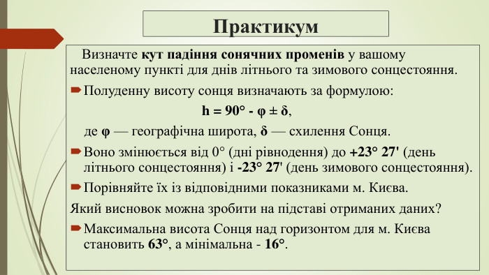 Практикум Визначте кут падіння сонячних променів у вашому населеному пункті для днів літнього та зимового сонцестояння. Полуденну висоту сонця визначають за формулою: h = 90° - φ ± δ, де φ — географічна широта, δ — схилення Сонця. Воно змінюється від 0° (дні рівнодення) до +23° 27' (день літнього сонцестояння) і -23° 27' (день зимового сонцестояння). Порівняйте їх із відповідними показниками м. Києва. Який висновок можна зробити на підставі отриманих даних?Максимальна висота Сонця над горизонтом для м. Києва становить 63°, а мінімальна - 16°.
