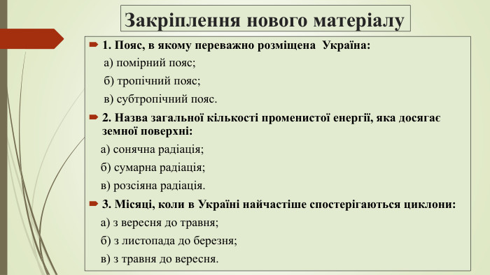 Закріплення нового матеріалу1. Пояс, в якому переважно розміщена Україна: а) помірний пояс; б) тропічний пояс; в) субтропічний пояс.2. Назва загальної кількості променистої енергії, яка досягає земної поверхні: а) сонячна радіація; б) сумарна радіація; в) розсіяна радіація.3. Місяці, коли в Україні найчастіше спостерігаються циклони: а) з вересня до травня; б) з листопада до березня; в) з травня до вересня.