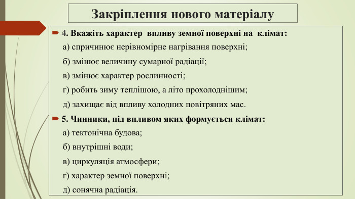 Закріплення нового матеріалу4. Вкажіть характер впливу земної поверхні на клімат: а) спричинює нерівномірне нагрівання поверхні; б) змінює величину сумарної радіації; в) змінює характер рослинності; г) робить зиму теплішою, а літо прохолоднішим; д) захищає від впливу холодних повітряних мас.5. Чинники, під впливом яких формується клімат: а) тектонічна будова; б) внутрішні води; в) циркуляція атмосфери; г) характер земної поверхні; д) сонячна радіація.