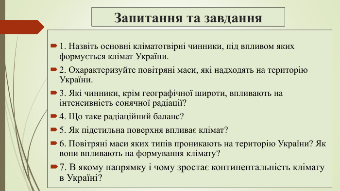 Запитання та завдання1. Назвіть основні кліматотвірні чинники, під впливом яких формується клімат України.2. Охарактеризуйте повітряні маси, які надходять на територію України.3. Які чинники, крім географічної широти, впливають на інтенсивність сонячної радіації?4. Що таке радіаційний баланс?5. Як підстильна поверхня впливає клімат?6. Повітряні маси яких типів проникають на територію України? Як вони впливають на формування клімату?7. В якому напрямку і чому зростає континентальність клімату в Україні?