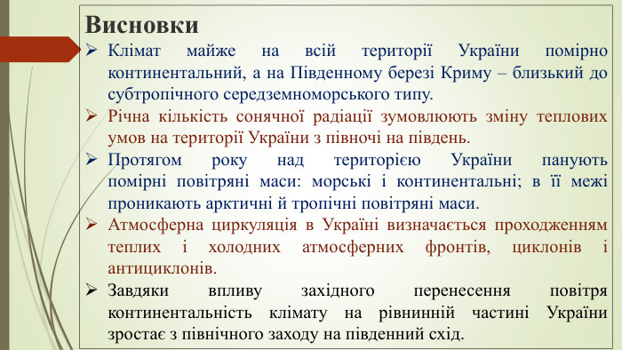 Висновки. Клімат майже на всій території України помірно континентальний, а на Південному березі Криму – близький до субтропічного середземноморського типу. Річна кількість сонячної радіації зумовлюють зміну теплових умов на території України з півночі на південь. Протягом року над територією України панують помірні повітряні маси: морські і континентальні; в її межі проникають арктичні й тропічні повітряні маси. Атмосферна циркуляція в Україні визначається проходженням теплих і холодних атмосферних фронтів, циклонів і антициклонів. Завдяки впливу західного перенесення повітря континентальність клімату на рівнинній частині України зростає з північного заходу на південний схід.