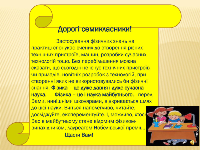                 Дорогі семикласники!                     Застосування фізичних знань на практиці спонукає вчених до створення різних технічних пристроїв, машин, розробки сучасних технологій тощо. Без перебільшення можна сказати, що сьогодні не існує технічних пристроїв чи приладів, новітніх розробок з технологій, при створенні яких не використовувались би фізичні знання. Фізика – це дуже давня і дуже сучасна наука.      Фізика – це і наука майбутнього. І перед Вами, нинішніми школярами, відкривається шлях до цієї науки. Вчіться наполегливо, читайте, досліджуйте, експерементуйте. І, можливо, хтось з Вас в майбутньому стане відомим фізиком-винахідником, лауреатом Нобелівської премії…                         Щасти Вам!                                                        