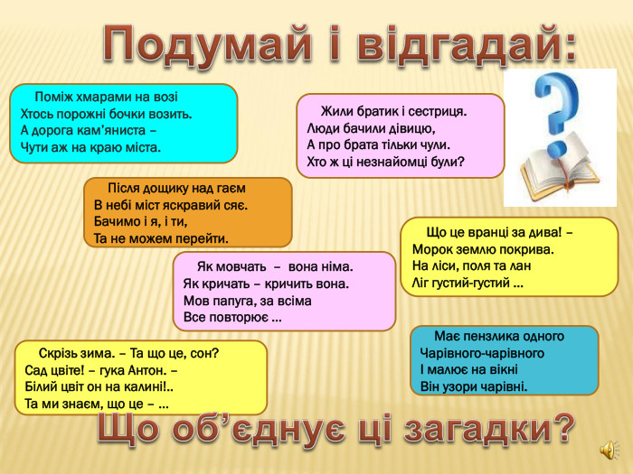     Жили братик і сестриця. Люди бачили дівицю, А про брата тільки чули. Хто ж ці незнайомці були?     Що це вранці за дива! –  Морок землю покрива. На ліси, поля та лан Ліг густий-густий …          Поміж хмарами на возі Хтось порожні бочки возить. А дорога кам’яниста –  Чути аж на краю міста.      Має пензлика одного Чарівного-чарівного І малює на вікні Він узори чарівні.     Як мовчать  –  вона німа. Як кричать – кричить вона. Мов папуга, за всіма Все повторює …     Після дощику над гаєм В небі міст яскравий сяє. Бачимо і я, і ти, Та не можем перейти.      Скрізь зима. – Та що це, сон? Сад цвіте! – гука Антон. – Білий цвіт он на калині!.. Та ми знаєм, що це – …   