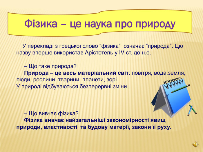 Фізика – це наука про природу     У перекладі з грецької слово “фізика”  означає “природа”. Цю назву вперше використав Арістотель у IV ст. до н.е.       – Що таке природа?      Природа – це весь матеріальний світ: повітря, вода,земля, люди, рослини, тварини, планети, зорі. У природі відбуваються безперервні зміни.         – Що вивчає фізика?      Фізика вивчає найзагальніші закономірності явищ природи, властивості  та будову матерії, закони її руху.  