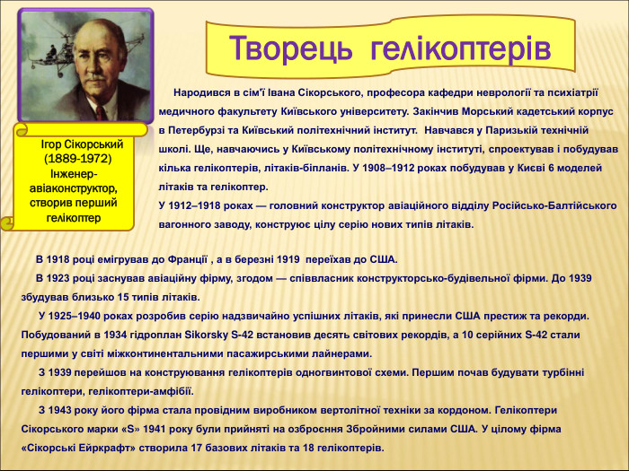        Ігор Сікорський         (1889-1972) Інженер-авіаконструктор,   створив перший гелікоптер      Народився в сім'ї Івана Сікорського, професора кафедри неврології та психіатрії медичного факультету Київського університету. Закінчив Морський кадетський корпус  в Петербурзі та Київський політехнічний інститут.  Навчався у Паризькій технічній школі. Ще, навчаючись у Київському політехнічному інституті, спроектував і побудував кілька гелікоптерів, літаків-біпланів. У 1908–1912 роках побудував у Києві 6 моделей літаків та гелікоптер.  У 1912–1918 роках — головний конструктор авіаційного відділу Російсько-Балтійського вагонного заводу, конструює цілу серію нових типів літаків.       Творець  гелікоптерів      В 1918 році емігрував до Франції , а в березні 1919  переїхав до США.       В 1923 році заснував авіаційну фірму, згодом — співвласник конструкторсько-будівельної фірми. До 1939 збудував близько 15 типів літаків.       У 1925–1940 роках розробив серію надзвичайно успішних літаків, які принесли США престиж та рекорди. Побудований в 1934 гідроплан Sikorsky S-42 встановив десять світових рекордів, а 10 серійних S-42 стали першими у світі міжконтинентальними пасажирськими лайнерами.       З 1939 перейшов на конструювання гелікоптерів одногвинтової схеми. Першим почав будувати турбінні гелікоптери, гелікоптери-амфібії.        З 1943 року його фірма стала провідним виробником вертолітної техніки за кордоном. Гелікоптери Сікорського марки «S» 1941 року були прийняті на озброєння Збройними силами США. У цілому фірма «Сікорські Ейркрафт» створила 17 базових літаків та 18 гелікоптерів.  